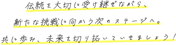 伝統を大切に受け継ぎながら、新たな挑戦に向かう次のステージへ。共に歩み、未来を切り拓いていきましょう!